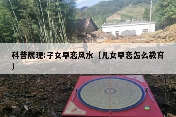 科普展现:子女早恋风水（儿女早恋怎么教育）